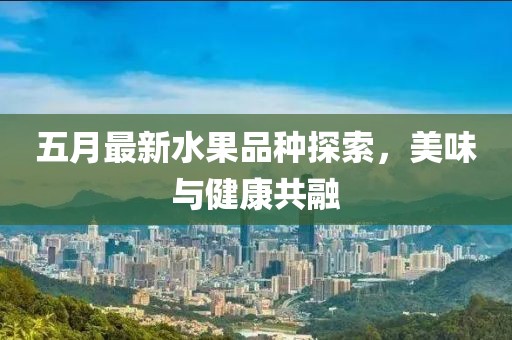五月最新水果品种探索，美味与健康共融