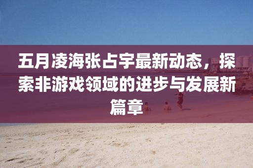 五月凌海张占宇最新动态，探索非游戏领域的进步与发展新篇章