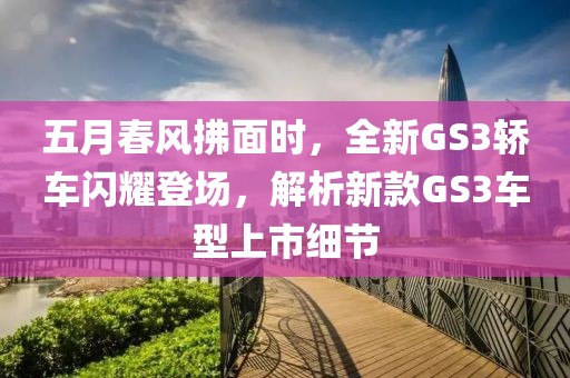 五月春风拂面时，全新GS3轿车闪耀登场，解析新款GS3车型上市细节