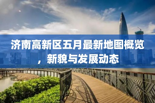 济南高新区五月最新地图概览，新貌与发展动态