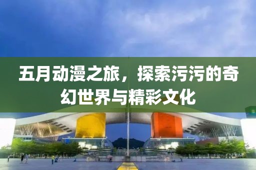 五月动漫之旅，探索污污的奇幻世界与精彩文化