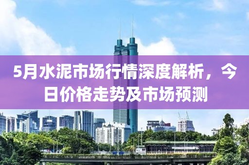 5月水泥市场行情深度解析，今日价格走势及市场预测