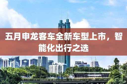 五月申龙客车全新车型上市，智能化出行之选
