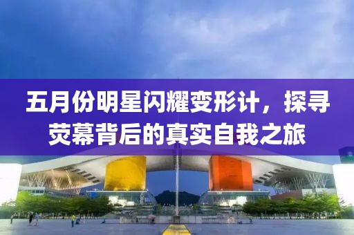 五月份明星闪耀变形计，探寻荧幕背后的真实自我之旅