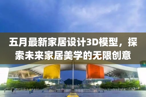 五月最新家居设计3D模型，探索未来家居美学的无限创意