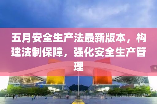 五月安全生产法最新版本，构建法制保障，强化安全生产管理