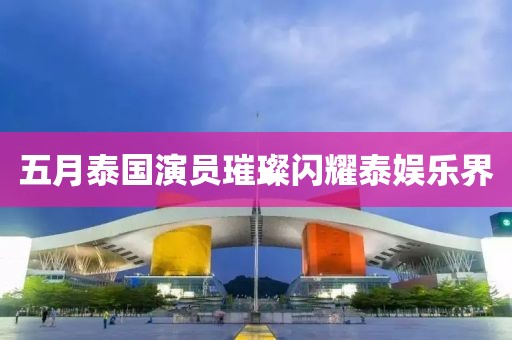 五月泰国演员璀璨闪耀泰娱乐界