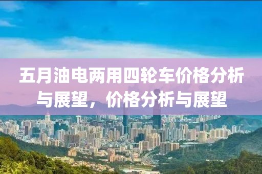 五月油电两用四轮车价格分析与展望，价格分析与展望
