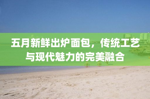 五月新鲜出炉面包，传统工艺与现代魅力的完美融合