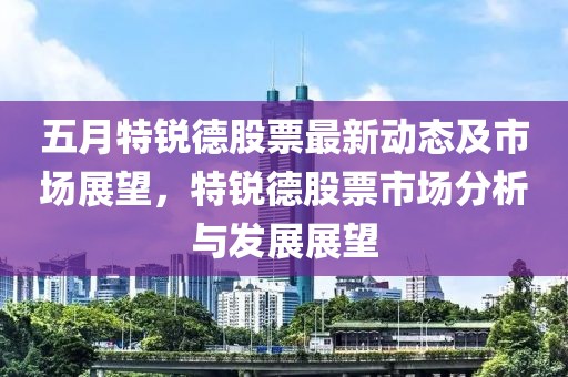 五月特锐德股票最新动态及市场展望，特锐德股票市场分析与发展展望