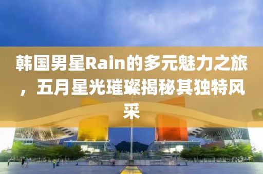 韩国男星Rain的多元魅力之旅，五月星光璀璨揭秘其独特风采