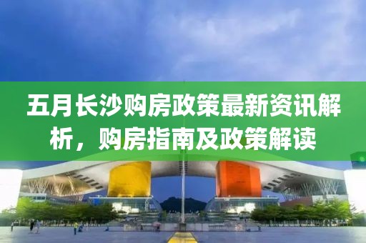 五月长沙购房政策最新资讯解析，购房指南及政策解读