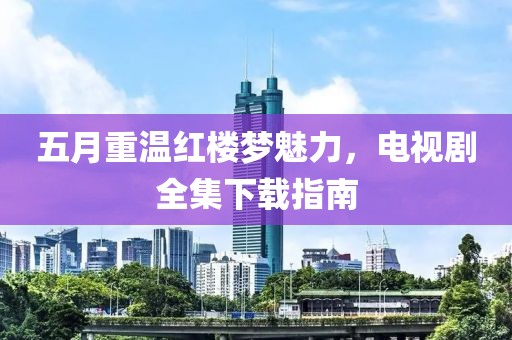 五月重温红楼梦魅力，电视剧全集下载指南
