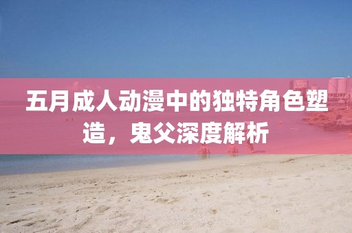 五月成人动漫中的独特角色塑造，鬼父深度解析
