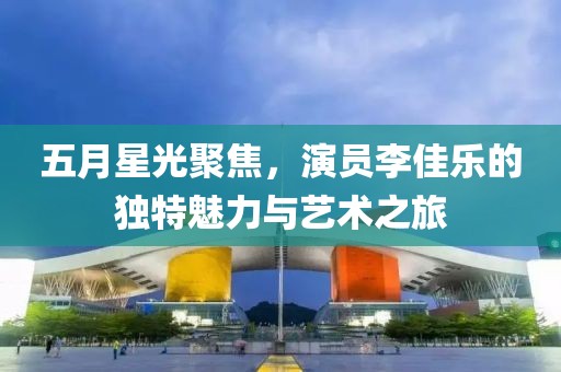 五月星光聚焦，演员李佳乐的独特魅力与艺术之旅