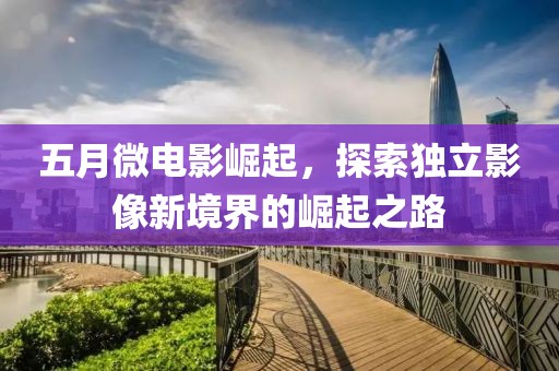 五月微电影崛起，探索独立影像新境界的崛起之路