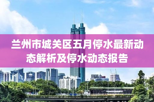兰州市城关区五月停水最新动态解析及停水动态报告