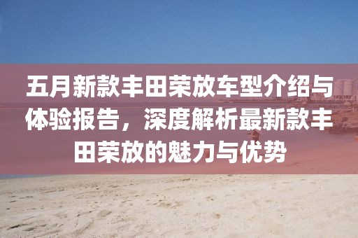 五月新款丰田荣放车型介绍与体验报告，深度解析最新款丰田荣放的魅力与优势