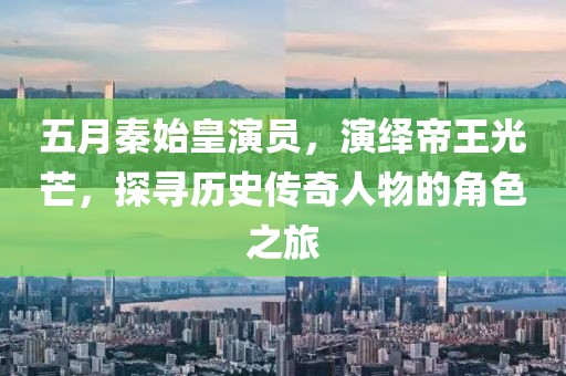 五月秦始皇演员，演绎帝王光芒，探寻历史传奇人物的角色之旅