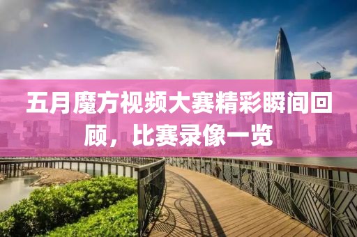 五月魔方视频大赛精彩瞬间回顾，比赛录像一览
