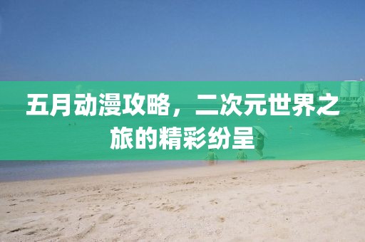 五月动漫攻略，二次元世界之旅的精彩纷呈