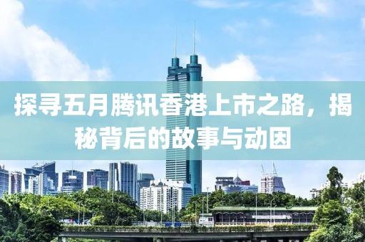 探寻五月腾讯香港上市之路，揭秘背后的故事与动因