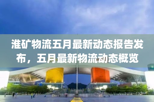 淮矿物流五月最新动态报告发布，五月最新物流动态概览