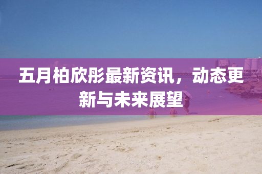 五月柏欣彤最新资讯，动态更新与未来展望
