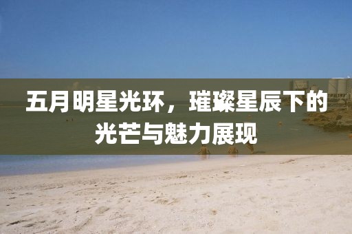 五月明星光环，璀璨星辰下的光芒与魅力展现