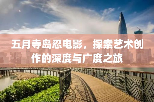 五月寺岛忍电影，探索艺术创作的深度与广度之旅