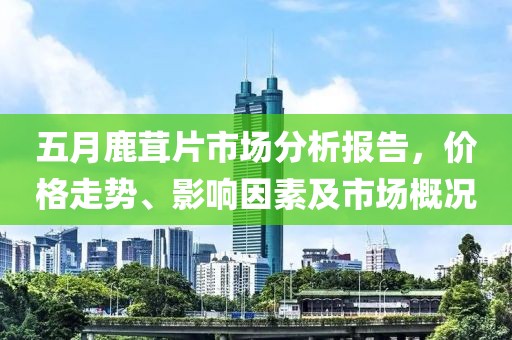 五月鹿茸片市场分析报告，价格走势、影响因素及市场概况
