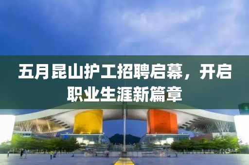 五月昆山护工招聘启幕，开启职业生涯新篇章