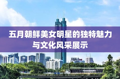 五月朝鲜美女明星的独特魅力与文化风采展示