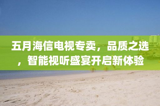 五月海信电视专卖，品质之选，智能视听盛宴开启新体验