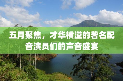 五月聚焦，才华横溢的著名配音演员们的声音盛宴