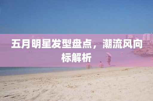 五月明星发型盘点，潮流风向标解析