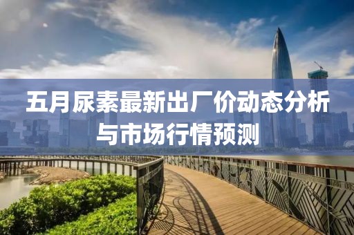 五月尿素最新出厂价动态分析与市场行情预测