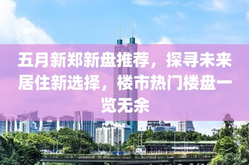 五月新郑新盘推荐，探寻未来居住新选择，楼市热门楼盘一览无余