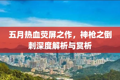 五月热血荧屏之作，神枪之倒刺深度解析与赏析