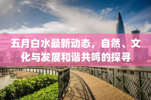 五月白水最新动态，自然、文化与发展和谐共鸣的探寻