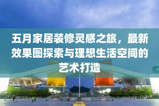 五月家居装修灵感之旅，最新效果图探索与理想生活空间的艺术打造