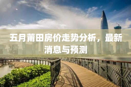 五月莆田房价走势分析，最新消息与预测