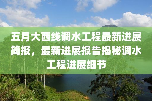 五月大西线调水工程最新进展简报，最新进展报告揭秘调水工程进展细节
