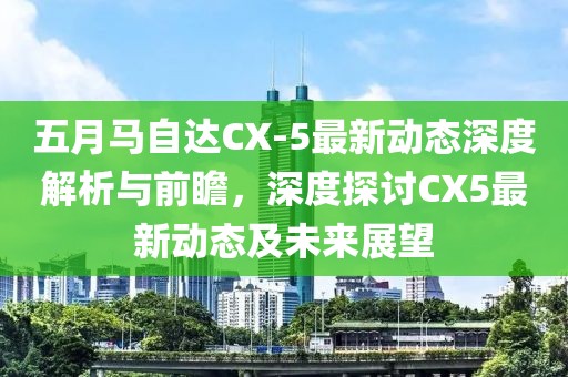 五月马自达CX-5最新动态深度解析与前瞻，深度探讨CX5最新动态及未来展望