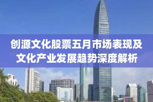 创源文化股票五月市场表现及文化产业发展趋势深度解析