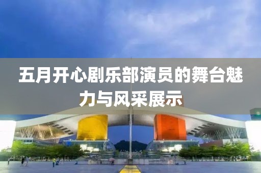 五月开心剧乐部演员的舞台魅力与风采展示
