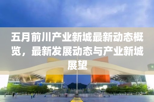 五月前川产业新城最新动态概览，最新发展动态与产业新城展望