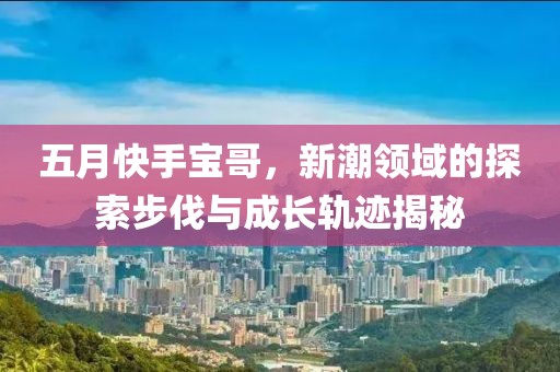 五月快手宝哥，新潮领域的探索步伐与成长轨迹揭秘