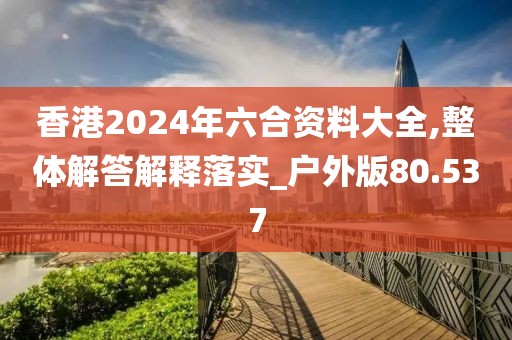 香港2024年六合资料大全,整体解答解释落实_户外版80.537
