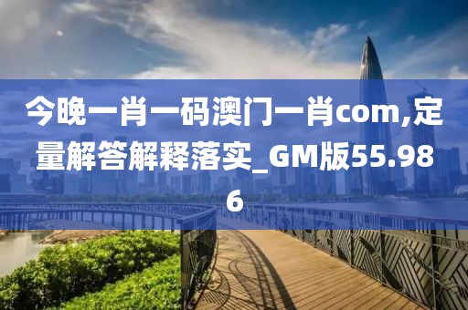 今晚一肖一码澳门一肖com,定量解答解释落实_GM版55.986